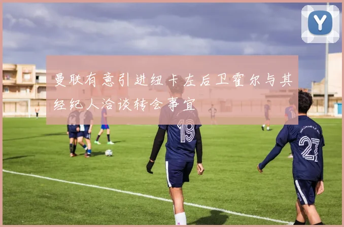 曼联有意引进纽卡左后卫霍尔与其经纪人洽谈转会事宜