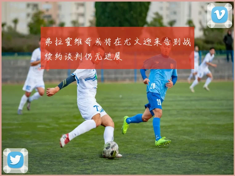 弗拉霍维奇或将在尤文迎来告别战续约谈判仍无进展