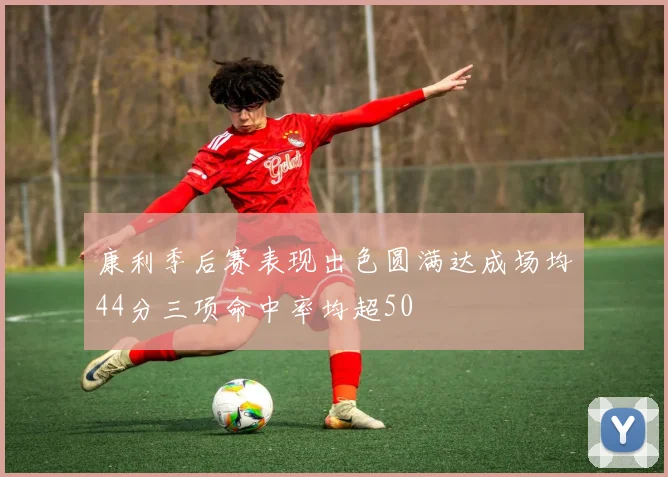 康利季后赛表现出色圆满达成场均44分三项命中率均超50