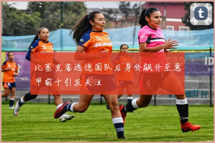 比塞克落选德国队后身价飙升至意甲前十引发关注