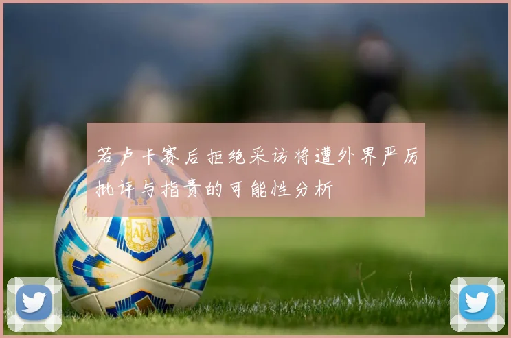 若卢卡赛后拒绝采访将遭外界严厉批评与指责的可能性分析