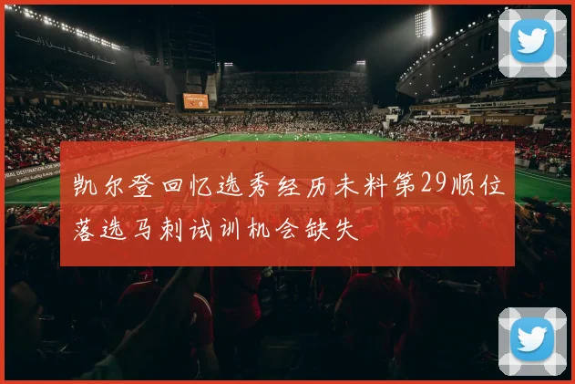 凯尔登回忆选秀经历未料第29顺位落选马刺试训机会缺失