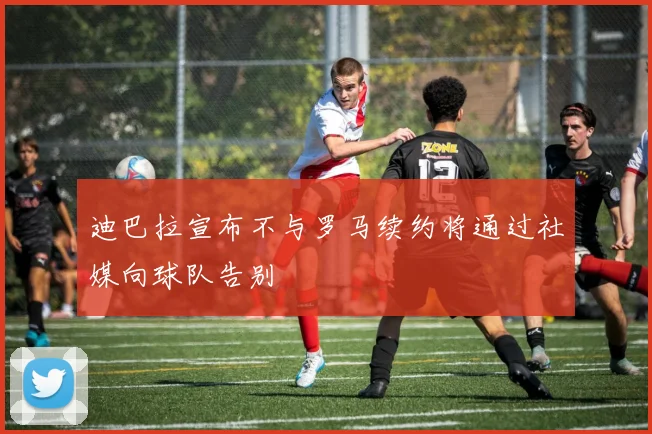 迪巴拉宣布不与罗马续约将通过社媒向球队告别
