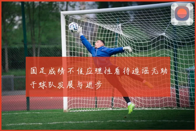 国足成绩不佳应理性看待造谣无助于球队发展与进步