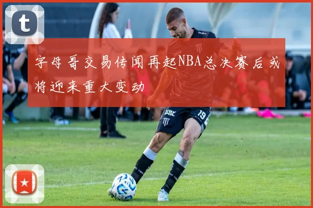 字母哥交易传闻再起NBA总决赛后或将迎来重大变动