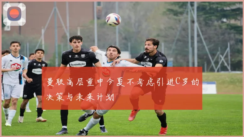 曼联高层重申今夏不考虑引进C罗的决策与未来计划