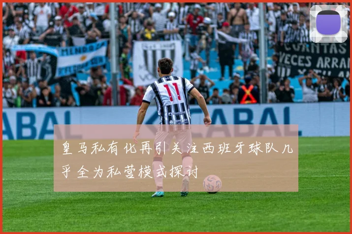 皇马私有化再引关注西班牙球队几乎全为私营模式探讨