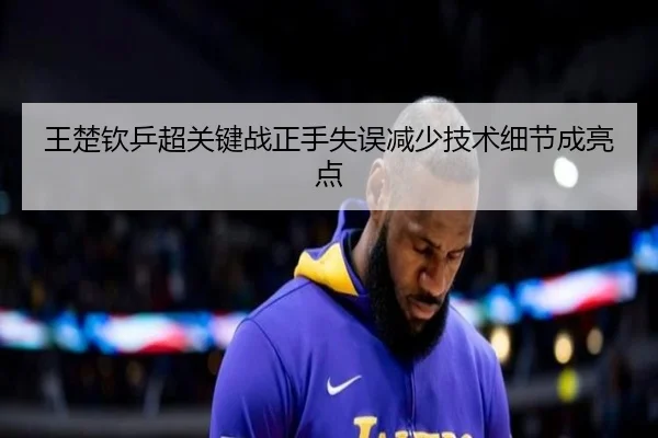 王楚钦乒超关键战正手失误减少技术细节成亮点